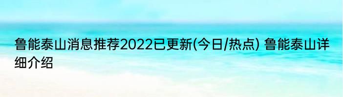 鲁能泰山消息推荐2022已更新(今日/热点) 鲁能泰山详细介绍