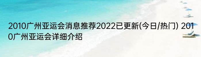 2010广州亚运会消息推荐2022已更新(今日/热门) 2010广州亚运会详细介绍