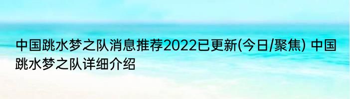 中国跳水梦之队消息推荐2022已更新(今日/聚焦) 中国跳水梦之队详细介绍