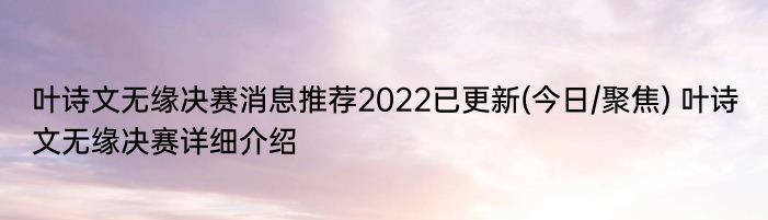 叶诗文无缘决赛消息推荐2022已更新(今日/聚焦) 叶诗文无缘决赛详细介绍