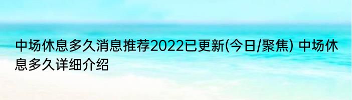 中场休息多久消息推荐2022已更新(今日/聚焦) 中场休息多久详细介绍