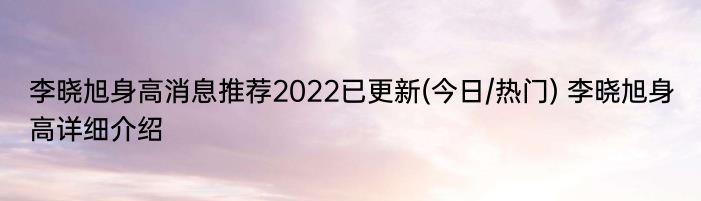 李晓旭身高消息推荐2022已更新(今日/热门) 李晓旭身高详细介绍