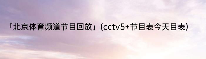 「北京体育频道节目回放」(cctv5+节目表今天目表) 