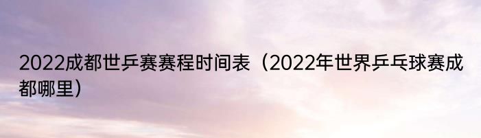 2022成都世乒赛赛程时间表（2022年世界乒乓球赛成都哪里）