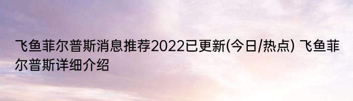 飞鱼菲尔普斯消息推荐2022已更新(今日/热点) 飞鱼菲尔普斯详细介绍