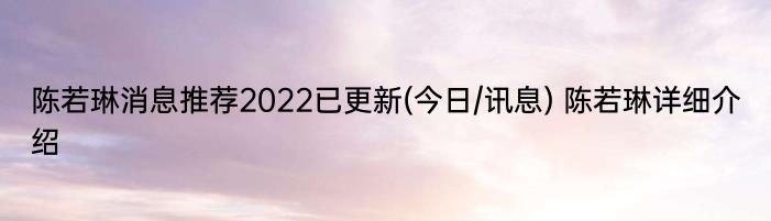陈若琳消息推荐2022已更新(今日/讯息) 陈若琳详细介绍
