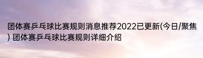 团体赛乒乓球比赛规则消息推荐2022已更新(今日/聚焦) 团体赛乒乓球比赛规则详细介绍