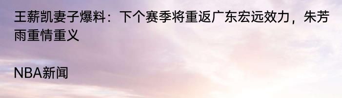 王薪凯妻子爆料：下个赛季将重返广东宏远效力，朱芳雨重情重义|NBA新闻  