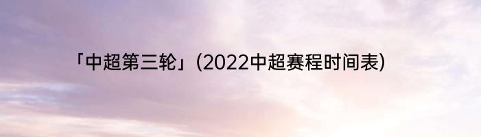「中超第三轮」(2022中超赛程时间表) 