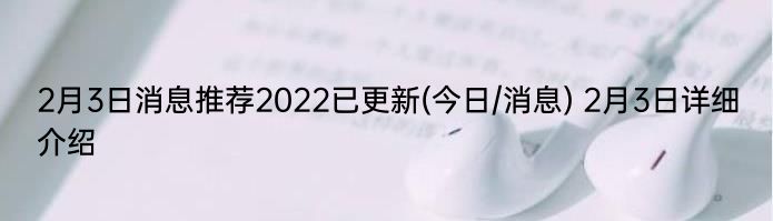 2月3日消息推荐2022已更新(今日/消息) 2月3日详细介绍
