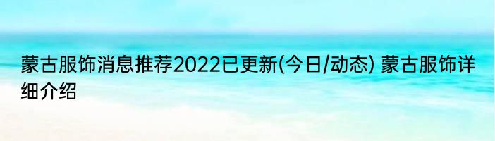 蒙古服饰消息推荐2022已更新(今日/动态) 蒙古服饰详细介绍