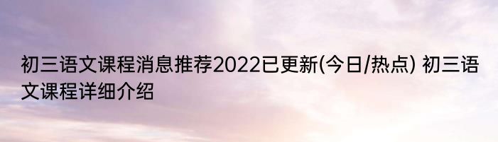 初三语文课程消息推荐2022已更新(今日/热点) 初三语文课程详细介绍