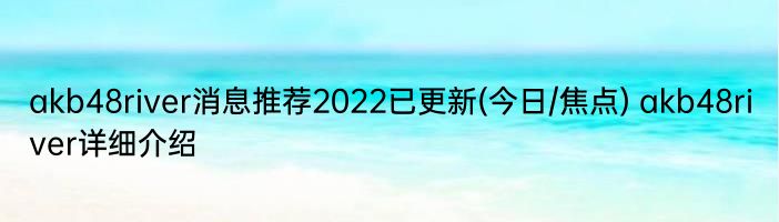 akb48river消息推荐2022已更新(今日/焦点) akb48river详细介绍