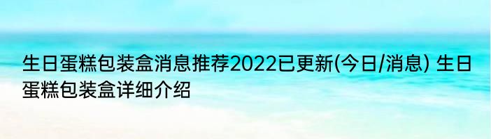 生日蛋糕包装盒消息推荐2022已更新(今日/消息) 生日蛋糕包装盒详细介绍
