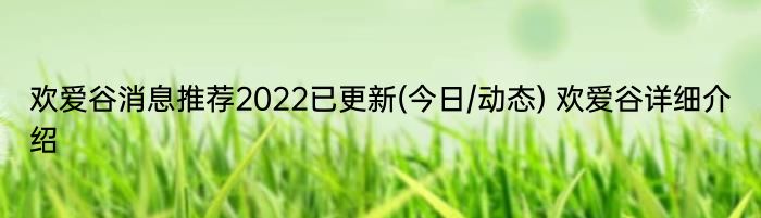 欢爱谷消息推荐2022已更新(今日/动态) 欢爱谷详细介绍