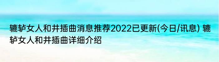 辘轳女人和井插曲消息推荐2022已更新(今日/讯息) 辘轳女人和井插曲详细介绍