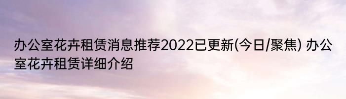 办公室花卉租赁消息推荐2022已更新(今日/聚焦) 办公室花卉租赁详细介绍