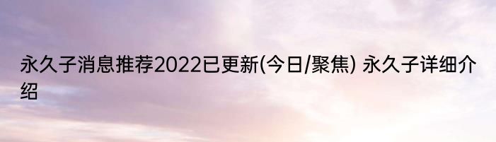 永久子消息推荐2022已更新(今日/聚焦) 永久子详细介绍