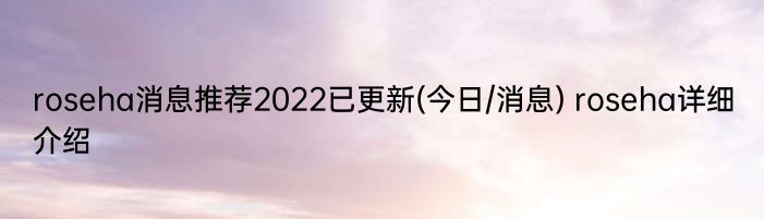 roseha消息推荐2022已更新(今日/消息) roseha详细介绍