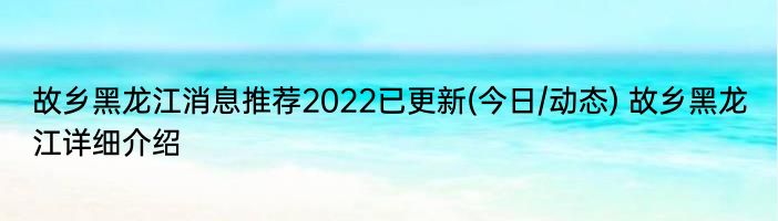 故乡黑龙江消息推荐2022已更新(今日/动态) 故乡黑龙江详细介绍