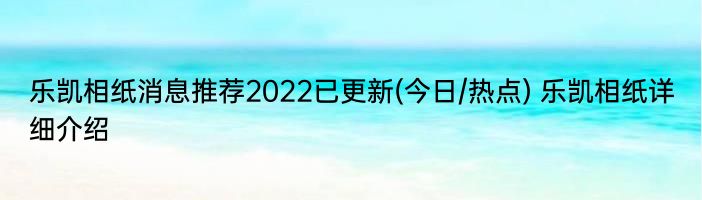 乐凯相纸消息推荐2022已更新(今日/热点) 乐凯相纸详细介绍