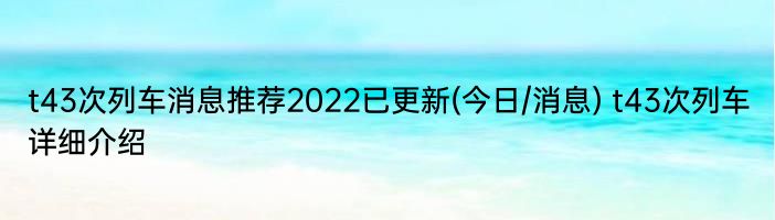 t43次列车消息推荐2022已更新(今日/消息) t43次列车详细介绍