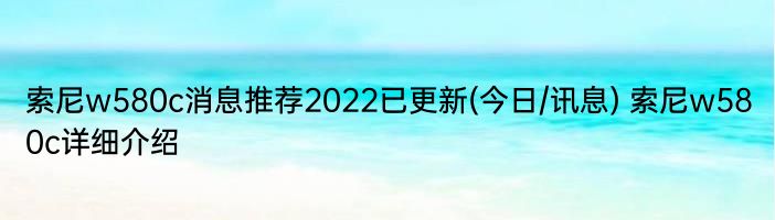 索尼w580c消息推荐2022已更新(今日/讯息) 索尼w580c详细介绍