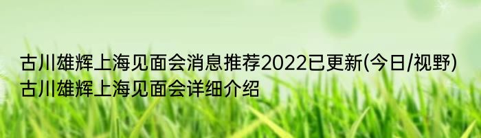 古川雄辉上海见面会消息推荐2022已更新(今日/视野) 古川雄辉上海见面会详细介绍