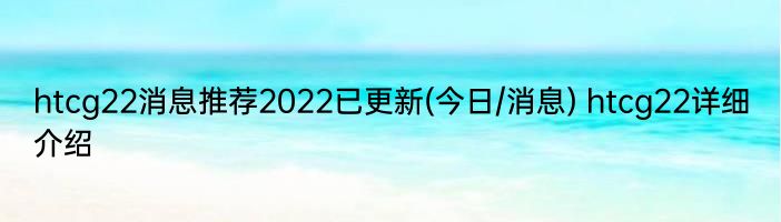 htcg22消息推荐2022已更新(今日/消息) htcg22详细介绍