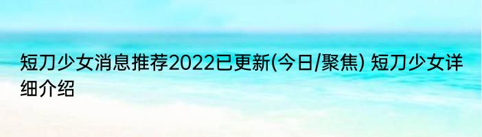 短刀少女消息推荐2022已更新(今日/聚焦) 短刀少女详细介绍