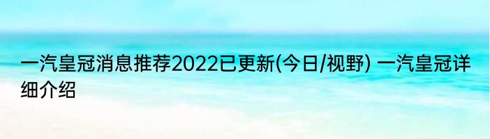 一汽皇冠消息推荐2022已更新(今日/视野) 一汽皇冠详细介绍