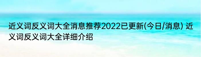 近义词反义词大全消息推荐2022已更新(今日/消息) 近义词反义词大全详细介绍